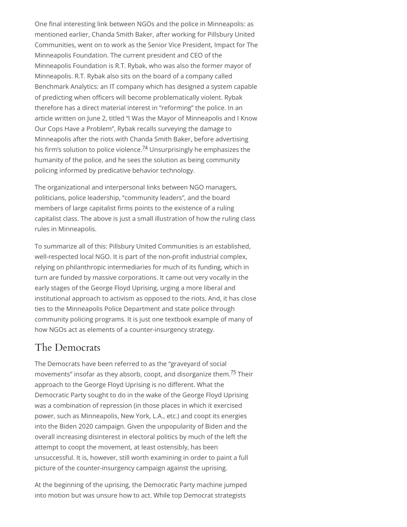 (One final interesting link between NGOs and the police in Minneapolis: as
mentioned earlier, Chanda Smith Baker, after working for Pillsbury United
Communities, went on to work as the Senior Vice President, Impact for The
Minneapolis Foundation. The current president and CEO of the
Minneapolis Foundation is R.T. Rybak, who was also the former mayor of
Minneapolis. R.T. Rybak also sits on the board of a company called
Benchmark Analytics: an IT company which has designed a system capable
of predicting when officers will become problematically violent, Rybak
therefore has a direct material interest in “reforming” the police. In an
article written on June 2, titled "I Was the Mayor of Minneapolis and I Know
Our Cops Have a Problem’, Rybak recalls surveying the damage to
Minneapolis after the riots with Chanda Smith Baker, before advertising
his firm's solution to police violence.” Unsurprisingly he emphasizes the
humanity of the police, and he sees the solution as being community
policing informed by predicative behavior technology.

The organizational and interpersonal links between NGO managers,
politicians, police leadership, “community leaders’, and the board
members of large capitalist firms points to the existence of a ruling
capitalist class. The above is just a small illustration of how the ruling class
rules in Minneapolis.

To summarize all of thi

 

Pillsbury United Communities is an established,
well-respected local NGO. It is part of the non-profit industrial complex,
relying on philanthropic intermediaries for much of its funding, which in
turn are funded by massive corporations. It came out very vocally in the
early stages of the George Floyd Uprising, urging a more liberal and
institutional approach to activism as opposed to the riots. And, it has close
ties to the Minneapolis Police Department and state police through
community policing programs. Itis just one textbook example of many of
how NGOs act as elements of a counter-insurgency strategy.

The Democrats

The Democrats have been referred to as the “graveyard of social
movernents" insofar as they absorb, coopt, and disorganize them.7° Their
approach to the George Floyd Uprising is no different. What the
Democratic Party sought to do in the wake of the George Floyd Uprising
was a combination of repression (in those places in which it exercised
power, such as Minneapolis, New York, LA., etc.) and coopt its energies
into the Biden 2020 campaign. Given the unpopularity of Biden and the
overall increasing disinterest in electoral politics by much of the left the
attempt to coopt the movement, at least ostensibly, has been
unsuccessful. It is, however, still worth examining in order to paint a full
picture of the counter-insurgency campaign against the uprising.

At the beginning of the uprising, the Democratic Party machine jumped
into motion but was unsure how to act. While top Democrat strategists
